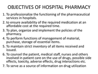 OBJECTIVES OF HOSPITAL PHARMACY
1. To professionalize the functioning of the pharmaceutical
services in hospitals.
2. to ensure availability of the required medication at an
affordable cost at the required time.
3. To plan, organize and implement the policies of the
pharmacy.
4. To perform functions of management of material,
purchase, storage of essential items.
5. To maintain strict inventory of all items received and
issued.
6. To counsel the patient, medical staff, nurses and others
involved in patient care on the use of drugs, possible side
effects, toxicity, adverse effects, drug interactions etc.
7. To serve as a source of information on drug utilization
 