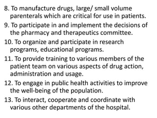 8. To manufacture drugs, large/ small volume
parenterals which are critical for use in patients.
9. To participate in and implement the decisions of
the pharmacy and therapeutics committee.
10. To organize and participate in research
programs, educational programs.
11. To provide training to various members of the
patient team on various aspects of drug action,
administration and usage.
12. To engage in public health activities to improve
the well-being of the population.
13. To interact, cooperate and coordinate with
various other departments of the hospital.
 