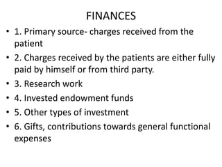 FINANCES
• 1. Primary source- charges received from the
patient
• 2. Charges received by the patients are either fully
paid by himself or from third party.
• 3. Research work
• 4. Invested endowment funds
• 5. Other types of investment
• 6. Gifts, contributions towards general functional
expenses
 