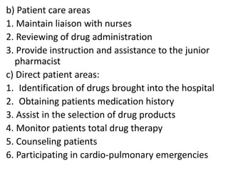 b) Patient care areas
1. Maintain liaison with nurses
2. Reviewing of drug administration
3. Provide instruction and assistance to the junior
pharmacist
c) Direct patient areas:
1. Identification of drugs brought into the hospital
2. Obtaining patients medication history
3. Assist in the selection of drug products
4. Monitor patients total drug therapy
5. Counseling patients
6. Participating in cardio-pulmonary emergencies
 