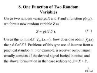 1
8. One Function of Two Random
Variables
Given two random variables X and Y and a function g(x,y),
we form a new random variable Z as
Given the joint p.d.f how does one obtain
the p.d.f of Z ? Problems of this type are of interest from a
practical standpoint. For example, a receiver output signal
usually consists of the desired signal buried in noise, and
the above formulation in that case reduces to Z = X + Y.
).
,
( Y
X
g
Z 
),
,
( y
x
fXY ),
(z
fZ
(8-1)
PILLAI
 
