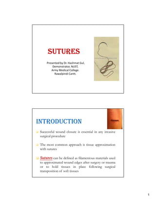 1
SUTURESSUTURESSUTURESSUTURES
Presented by Dr. Hashmat Gul,
Demonstrator, NUST,
Army Medical College.
Rawalpindi Cantt.
INTRODUCTION
Successful wound closure is essential in any invasive
surgical procedure
The most common approach is tissue approximation
with sutures
Sutures can be defined as filamentous materials used
to approximated wound edges after surgery or trauma
or to hold tissues in place following surgical
transposition of soft tissues
 