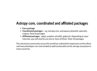 Astropy core, coordinated and affiliated packages
Astropy core, coordinated and affiliated packages
Core package
Coordinated packages -- e.g. astropy core, astroquery, photutils, specutils,
ccdproc Total: 8 packages.
Affiliated packages - aplpy, synphot, astroML, galpy etc. Depending on your
interests, you will need to use one or more of these. Total: 44 packages
The astronomy community across the world has realised the importance of this effort,
and many developers are now funded to add functionality to the astropy ecosystem in
many countries.
 