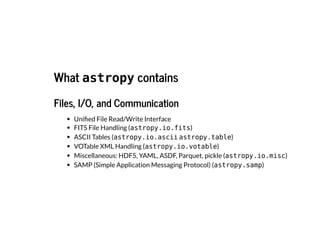What
What astropy contains
contains
Files, I/O, and Communication
Files, I/O, and Communication
Unified File Read/Write Interface
FITS File Handling (astropy.io.fits)
ASCII Tables (astropy.io.ascii astropy.table)
VOTable XML Handling (astropy.io.votable)
Miscellaneous: HDF5, YAML, ASDF, Parquet, pickle (astropy.io.misc)
SAMP (Simple Application Messaging Protocol) (astropy.samp)
 