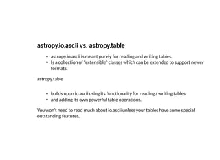 astropy.io.ascii vs. astropy.table
astropy.io.ascii vs. astropy.table
astropy.io.ascii is meant purely for reading and writing tables.
Is a collection of "extensible" classes which can be extended to support newer
formats.
astropy.table
builds upon io.ascii using its functionality for reading / writing tables
and adding its own powerful table operations.
You won't need to read much about io.ascii unless your tables have some special
outstanding features.
 