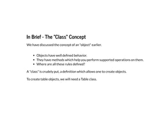 In Brief - The "Class" Concept
In Brief - The "Class" Concept
We have discussed the concept of an "object" earlier.
Objects have well defined behavior.
They have methods which help you perform supported operations on them.
Where are all these rules defined?
A "class" is crudely put, a definition which allows one to create objects.
To create table objects, we will need a Table class.
 