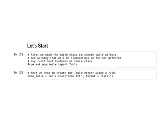 Let's Start
Let's Start
In [2]: # First we need the Table class to create table objects.
# The warning that will be flashed has so far not affected
# any functional features of Table class
from astropy.table import Table
In [3]: # Next we need to create the Table object using a file.
demo_table = Table.read("demo.txt", format = "ascii")
 