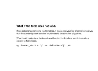 What if the table does not load?
What if the table does not load?
If you get errors when using read() method, it means that your file is formatted in a way
that the standard parser is unable to understand the structure of your file.
What to do? Understand the io.ascii.read() method in detail and supply the various
options to Table.read().
eg. header_start = ";" or delimiter="|" , etc.
 