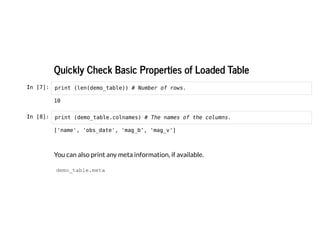 Quickly Check Basic Properties of Loaded Table
Quickly Check Basic Properties of Loaded Table
In [7]: print (len(demo_table)) # Number of rows.
In [8]: print (demo_table.colnames) # The names of the columns.
You can also print any meta information, if available.
demo_table.meta
10
['name', 'obs_date', 'mag_b', 'mag_v']
 