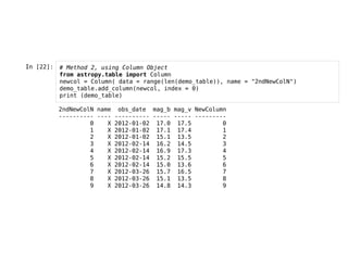 In [22]: # Method 2, using Column Object
from astropy.table import Column
newcol = Column( data = range(len(demo_table)), name = "2ndNewColN")
demo_table.add_column(newcol, index = 0)
print (demo_table)
2ndNewColN name obs_date mag_b mag_v NewColumn
---------- ---- ---------- ----- ----- ---------
0 X 2012-01-02 17.0 17.5 0
1 X 2012-01-02 17.1 17.4 1
2 X 2012-01-02 15.1 13.5 2
3 X 2012-02-14 16.2 14.5 3
4 X 2012-02-14 16.9 17.3 4
5 X 2012-02-14 15.2 15.5 5
6 X 2012-02-14 15.0 13.6 6
7 X 2012-03-26 15.7 16.5 7
8 X 2012-03-26 15.1 13.5 8
9 X 2012-03-26 14.8 14.3 9
 