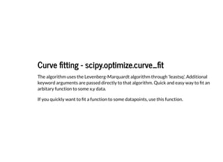 Curve fitting - scipy.optimize.curve_fit
Curve fitting - scipy.optimize.curve_fit
The algorithm uses the Levenberg-Marquardt algorithm through 'leastsq'. Additional
keyword arguments are passed directly to that algorithm. Quick and easy way to fit an
arbitary function to some x,y data.
If you quickly want to fit a function to some datapoints, use this function.
 