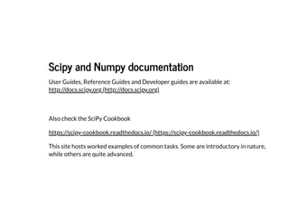 Scipy and Numpy documentation
Scipy and Numpy documentation
User Guides, Reference Guides and Developer guides are available at:
http://docs.scipy.org (http://docs.scipy.org)
Also check the SciPy Cookbook
This site hosts worked examples of common tasks. Some are introductory in nature,
while others are quite advanced.
https://scipy-cookbook.readthedocs.io/ (https://scipy-cookbook.readthedocs.io/)
 