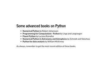 Some advanced books on
Some advanced books on Python
Python
Numerical Python by Robert Johansson
Programming for Computations - Python by Linge and Langtangen
Fluent Python by Luciano Ramalho
Numerical Python in Astronomy and Astrophyics by Schmidt and Volschow
Python for data analysis by William McKinney
As always, remember to get the most recent edition of these books.
 