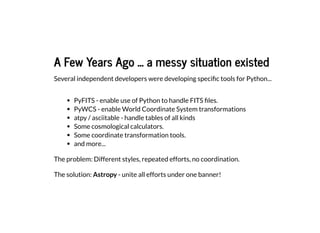 A Few Years Ago ... a messy situation existed
A Few Years Ago ... a messy situation existed
Several independent developers were developing specific tools for Python...
PyFITS - enable use of Python to handle FITS files.
PyWCS - enable World Coordinate System transformations
atpy / asciitable - handle tables of all kinds
Some cosmological calculators.
Some coordinate transformation tools.
and more...
The problem: Different styles, repeated efforts, no coordination.
The solution: Astropy - unite all efforts under one banner!
 