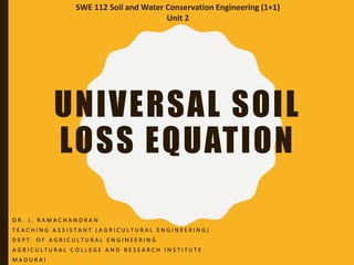 UNIVERSAL SOIL
LOSS EQUATION
D R . J . R A M A C H A N D R A N
T E A C H I N G A S S I S T A N T ( A G R I C U L T U R A L E N G I N E E R I N G )
D E P T . O F A G R I C U L T U R A L E N G I N E E R I N G
A G R I C U L T U R A L C O L L E G E A N D R E S E A R C H I N S T I T U T E
M A D U R A I
SWE 112 Soil and Water Conservation Engineering (1+1)
Unit 2
 