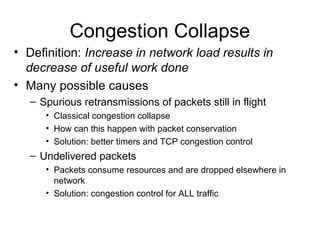 Congestion Collapse
• Definition: Increase in network load results in
decrease of useful work done
• Many possible causes
– Spurious retransmissions of packets still in flight
• Classical congestion collapse
• How can this happen with packet conservation
• Solution: better timers and TCP congestion control
– Undelivered packets
• Packets consume resources and are dropped elsewhere in
network
• Solution: congestion control for ALL traffic
 