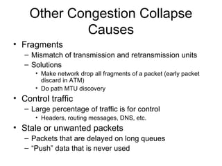 Other Congestion Collapse
Causes
• Fragments
– Mismatch of transmission and retransmission units
– Solutions
• Make network drop all fragments of a packet (early packet
discard in ATM)
• Do path MTU discovery
• Control traffic
– Large percentage of traffic is for control
• Headers, routing messages, DNS, etc.
• Stale or unwanted packets
– Packets that are delayed on long queues
– “Push” data that is never used
 