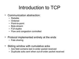 Introduction to TCP
• Communication abstraction:
– Reliable
– Ordered
– Point-to-point
– Byte-stream
– Full duplex
– Flow and congestion controlled
• Protocol implemented entirely at the ends
– Fate sharing
• Sliding window with cumulative acks
– Ack field contains last in-order packet received
– Duplicate acks sent when out-of-order packet received
 