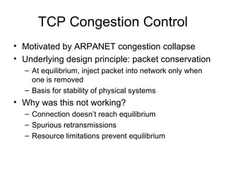TCP Congestion Control
• Motivated by ARPANET congestion collapse
• Underlying design principle: packet conservation
– At equilibrium, inject packet into network only when
one is removed
– Basis for stability of physical systems
• Why was this not working?
– Connection doesn’t reach equilibrium
– Spurious retransmissions
– Resource limitations prevent equilibrium
 