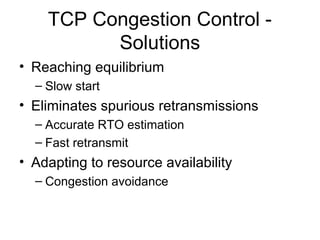 TCP Congestion Control -
Solutions
• Reaching equilibrium
– Slow start
• Eliminates spurious retransmissions
– Accurate RTO estimation
– Fast retransmit
• Adapting to resource availability
– Congestion avoidance
 