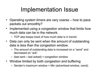 Implementation Issue
• Operating system timers are very coarse – how to pace
packets out smoothly?
• Implemented using a congestion window that limits how
much data can be in the network.
– TCP also keeps track of how much data is in transit
• Data can only be sent when the amount of outstanding
data is less than the congestion window.
– The amount of outstanding data is increased on a “send” and
decreased on “ack”
– (last sent – last acked) < congestion window
• Window limited by both congestion and buffering
– Sender’s maximum window = Min (advertised window, cwnd)
 