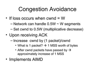 Congestion Avoidance
• If loss occurs when cwnd = W
– Network can handle 0.5W ~ W segments
– Set cwnd to 0.5W (multiplicative decrease)
• Upon receiving ACK
– Increase cwnd by (1 packet)/cwnd
• What is 1 packet?  1 MSS worth of bytes
• After cwnd packets have passed by 
approximately increase of 1 MSS
• Implements AIMD
 