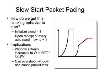Slow Start Packet Pacing
• How do we get this
clocking behavior to
start?
– Initialize cwnd = 1
– Upon receipt of every
ack, cwnd = cwnd + 1
• Implications
– Window actually
increases to W in RTT *
log2(W)
– Can overshoot window
and cause packet loss
 