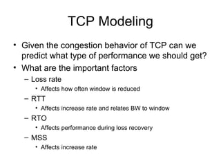 TCP Modeling
• Given the congestion behavior of TCP can we
predict what type of performance we should get?
• What are the important factors
– Loss rate
• Affects how often window is reduced
– RTT
• Affects increase rate and relates BW to window
– RTO
• Affects performance during loss recovery
– MSS
• Affects increase rate
 