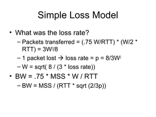 Simple Loss Model
• What was the loss rate?
– Packets transferred = (.75 W/RTT) * (W/2 *
RTT) = 3W2
/8
– 1 packet lost  loss rate = p = 8/3W2
– W = sqrt( 8 / (3 * loss rate))
• BW = .75 * MSS * W / RTT
– BW = MSS / (RTT * sqrt (2/3p))
 