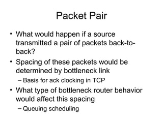 Packet Pair
• What would happen if a source
transmitted a pair of packets back-to-
back?
• Spacing of these packets would be
determined by bottleneck link
– Basis for ack clocking in TCP
• What type of bottleneck router behavior
would affect this spacing
– Queuing scheduling
 
