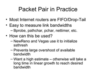 Packet Pair in Practice
• Most Internet routers are FIFO/Drop-Tail
• Easy to measure link bandwidths
– Bprobe, pathchar, pchar, nettimer, etc.
• How can this be used?
– NewReno and Vegas use it to initialize
ssthresh
– Prevents large overshoot of available
bandwidth
– Want a high estimate – otherwise will take a
long time in linear growth to reach desired
bandwidth
 