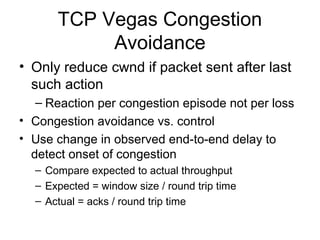TCP Vegas Congestion
Avoidance
• Only reduce cwnd if packet sent after last
such action
– Reaction per congestion episode not per loss
• Congestion avoidance vs. control
• Use change in observed end-to-end delay to
detect onset of congestion
– Compare expected to actual throughput
– Expected = window size / round trip time
– Actual = acks / round trip time
 