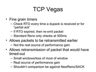TCP Vegas
• Fine grain timers
– Check RTO every time a dupack is received or for
“partial ack”
– If RTO expired, then re-xmit packet
– Standard Reno only checks at 500ms
• Allows packets to be retransmitted earlier
– Not the real source of performance gain
• Allows retransmission of packet that would have
timed-out
– Small windows/loss of most of window
– Real source of performance gain
– Shouldn’t comparison be against NewReno/SACK
 