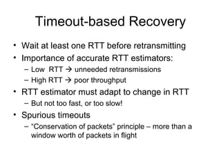Timeout-based Recovery
• Wait at least one RTT before retransmitting
• Importance of accurate RTT estimators:
– Low RTT  unneeded retransmissions
– High RTT  poor throughput
• RTT estimator must adapt to change in RTT
– But not too fast, or too slow!
• Spurious timeouts
– “Conservation of packets” principle – more than a
window worth of packets in flight
 