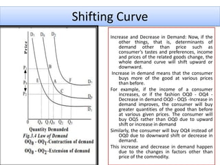 Shifting Curve
Increase and Decrease in Demand: Now, if the
other things, that is, determinants of
demand other than price such as
consumer’s tastes and preferences, income
and prices of the related goods change, the
whole demand curve will shift upward or
downward.
Increase in demand means that the consumer
buys more of the good at various prices
than before.
For example, if the income of a consumer
increases, or if the fashion OQ0 - OQ4 -
Decrease in demand OQ0 - OQ5 -Increase in
demand improves, the consumer will buy
greater quantities of the good than before
at various given prices. The consumer will
buy OQ5 rather than OQ0 due to upward
shift or increase in demand
Similarly, the consumer will buy OQ4 instead of
OQ0 due to downward shift or decrease in
demand.
This increase and decrease in demand happen
due to the changes in factors other than
price of the commodity.
 