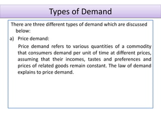 Types of Demand
There are three different types of demand which are discussed
below:
a) Price demand:
Price demand refers to various quantities of a commodity
that consumers demand per unit of time at different prices,
assuming that their incomes, tastes and preferences and
prices of related goods remain constant. The law of demand
explains to price demand.
 