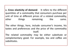 c. Cross elasticity of demand- It refers to the different
quantities of a commodity that consumers purchase per
unit of time at different prices of a related commodity,
other things remaining the same.
The other things, here, include consumer’s income, his
tastes and preferences and the price of the commodity
itself.
The related commodity may be either substitute or
complementary good. For example, tea and coffee are
substitutes.
 