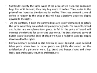 • Substitutes satisfy the same want. If the price of tea rises, the consumer
buys less of it. Instead, they may buy more of coffee. Thus, a rise in the
price of tea increases the demand for coffee. The cross demand curve of
coffee in relation to the price of tea will have a positive slope (or, slopes
upward to the right).
• On the contrary, if both the commodities are jointly demanded to satisfy
the same want they are called complementary goods. For example, bread
and butter are complementary goods. A fall in the price of bread will
increase the demand for butter and vice-versa. The cross demand curve of
butter in relation to the price of bread will have a negative slope (or slopes
downward to the right).
• Complementary demand is also known as Joint demand. Joint demand
takes place when two or more goods are jointly demanded for the
satisfaction of a particular want. E.g. bread and butter, shoes and shoe-
laces, cup and saucer, tea, milk and sugar, etc.
 