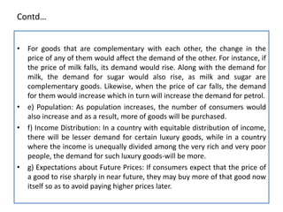 Contd…
• For goods that are complementary with each other, the change in the
price of any of them would affect the demand of the other. For instance, if
the price of milk falls, its demand would rise. Along with the demand for
milk, the demand for sugar would also rise, as milk and sugar are
complementary goods. Likewise, when the price of car falls, the demand
for them would increase which in turn will increase the demand for petrol.
• e) Population: As population increases, the number of consumers would
also increase and as a result, more of goods will be purchased.
• f) Income Distribution: In a country with equitable distribution of income,
there will be lesser demand for certain luxury goods, while in a country
where the income is unequally divided among the very rich and very poor
people, the demand for such luxury goods-will be more.
• g) Expectations about Future Prices: If consumers expect that the price of
a good to rise sharply in near future, they may buy more of that good now
itself so as to avoid paying higher prices later.
 