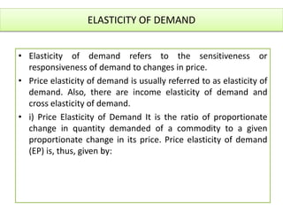 ELASTICITY OF DEMAND
• Elasticity of demand refers to the sensitiveness or
responsiveness of demand to changes in price.
• Price elasticity of demand is usually referred to as elasticity of
demand. Also, there are income elasticity of demand and
cross elasticity of demand.
• i) Price Elasticity of Demand It is the ratio of proportionate
change in quantity demanded of a commodity to a given
proportionate change in its price. Price elasticity of demand
(EP) is, thus, given by:
 