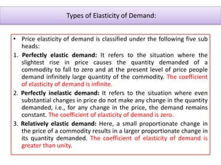 Types of Elasticity of Demand:
• Price elasticity of demand is classified under the following five sub
heads:
1. Perfectly elastic demand: It refers to the situation where the
slightest rise in price causes the quantity demanded of a
commodity to fall to zero and at the present level of price people
demand infinitely large quantity of the commodity. The coefficient
of elasticity of demand is infinite.
2. Perfectly inelastic demand: It refers to the situation where even
substantial changes in price do not make any change in the quantity
demanded, i.e., for any change in the price, the demand remains
constant. The coefficient of elasticity of demand is zero.
3. Relatively elastic demand: Here, a small proportionate change in
the price of a commodity results in a larger proportionate change in
its quantity demanded. The coefficient of elasticity of demand is
greater than unity.
 