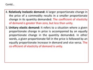 Contd…
4. Relatively Inelastic demand: A larger proportionate change in
the price of a commodity results in a smaller proportionate
change in its quantity demanded. The coefficient of elasticity
of demand is greater than zero, but less than unity.
5. Unitary elastic demand: It refers to a situation where a given
proportionate change in price is accompanied by an equally
proportionate change in the quantity demanded. In other
words, a given proportionate fall in the price is followed by an
equally proportionate increase in demand and vice versa. The
co efficient of elasticity of demand is unity.
 