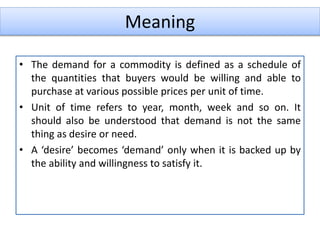 Meaning
• The demand for a commodity is defined as a schedule of
the quantities that buyers would be willing and able to
purchase at various possible prices per unit of time.
• Unit of time refers to year, month, week and so on. It
should also be understood that demand is not the same
thing as desire or need.
• A ‘desire’ becomes ‘demand’ only when it is backed up by
the ability and willingness to satisfy it.
 