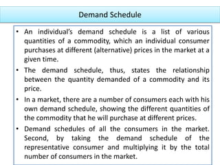 Demand Schedule
• An individual’s demand schedule is a list of various
quantities of a commodity, which an individual consumer
purchases at different (alternative) prices in the market at a
given time.
• The demand schedule, thus, states the relationship
between the quantity demanded of a commodity and its
price.
• In a market, there are a number of consumers each with his
own demand schedule, showing the different quantities of
the commodity that he will purchase at different prices.
• Demand schedules of all the consumers in the market.
Second, by taking the demand schedule of the
representative consumer and multiplying it by the total
number of consumers in the market.
 