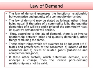 Law of Demand
• The law of demand expresses the functional relationship
between price and quantity of a commodity demanded.
• The law of demand may be stated as follows: other things
being equal, if the price of a commodity falls, the quantity
demanded of it will rise and if price of the commodity rises,
its quantity demanded will decline.
• Thus, according to the law of demand, there is an inverse
relationship between price and quantity demanded, other
things remaining the same.
• These other things which are assumed to be constant are a)
tastes and preferences of the consumer, b) income of the
consumer and c) prices of related goods (substitute and
complementary goods).
• If these other factors, which determine demand, also
undergo a change, then the inverse price-demand
relationship may not be valid.
 