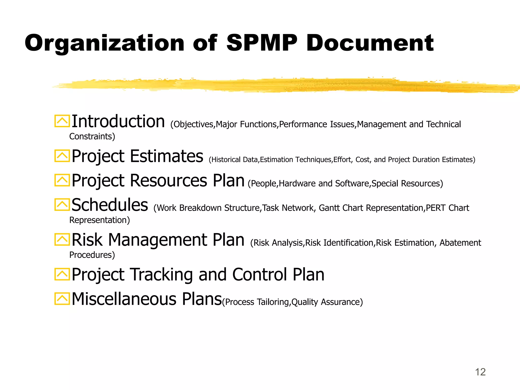 12
Organization of SPMP Document
Introduction (Objectives,Major Functions,Performance Issues,Management and Technical
Constraints)
Project Estimates (Historical Data,Estimation Techniques,Effort, Cost, and Project Duration Estimates)
Project Resources Plan (People,Hardware and Software,Special Resources)
Schedules (Work Breakdown Structure,Task Network, Gantt Chart Representation,PERT Chart
Representation)
Risk Management Plan (Risk Analysis,Risk Identification,Risk Estimation, Abatement
Procedures)
Project Tracking and Control Plan
Miscellaneous Plans(Process Tailoring,Quality Assurance)
 