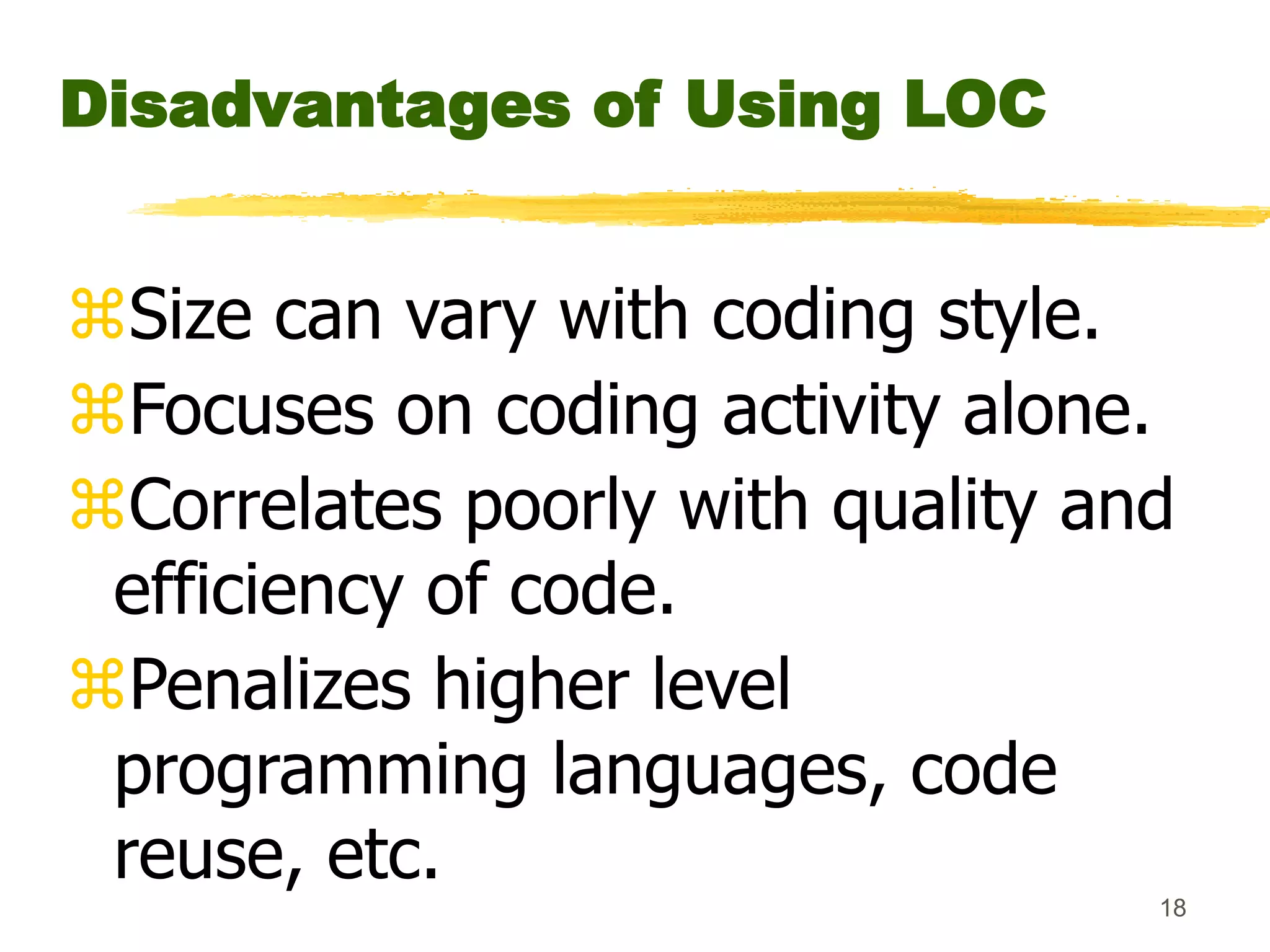 18
Disadvantages of Using LOC
Size can vary with coding style.
Focuses on coding activity alone.
Correlates poorly with quality and
efficiency of code.
Penalizes higher level
programming languages, code
reuse, etc.
 