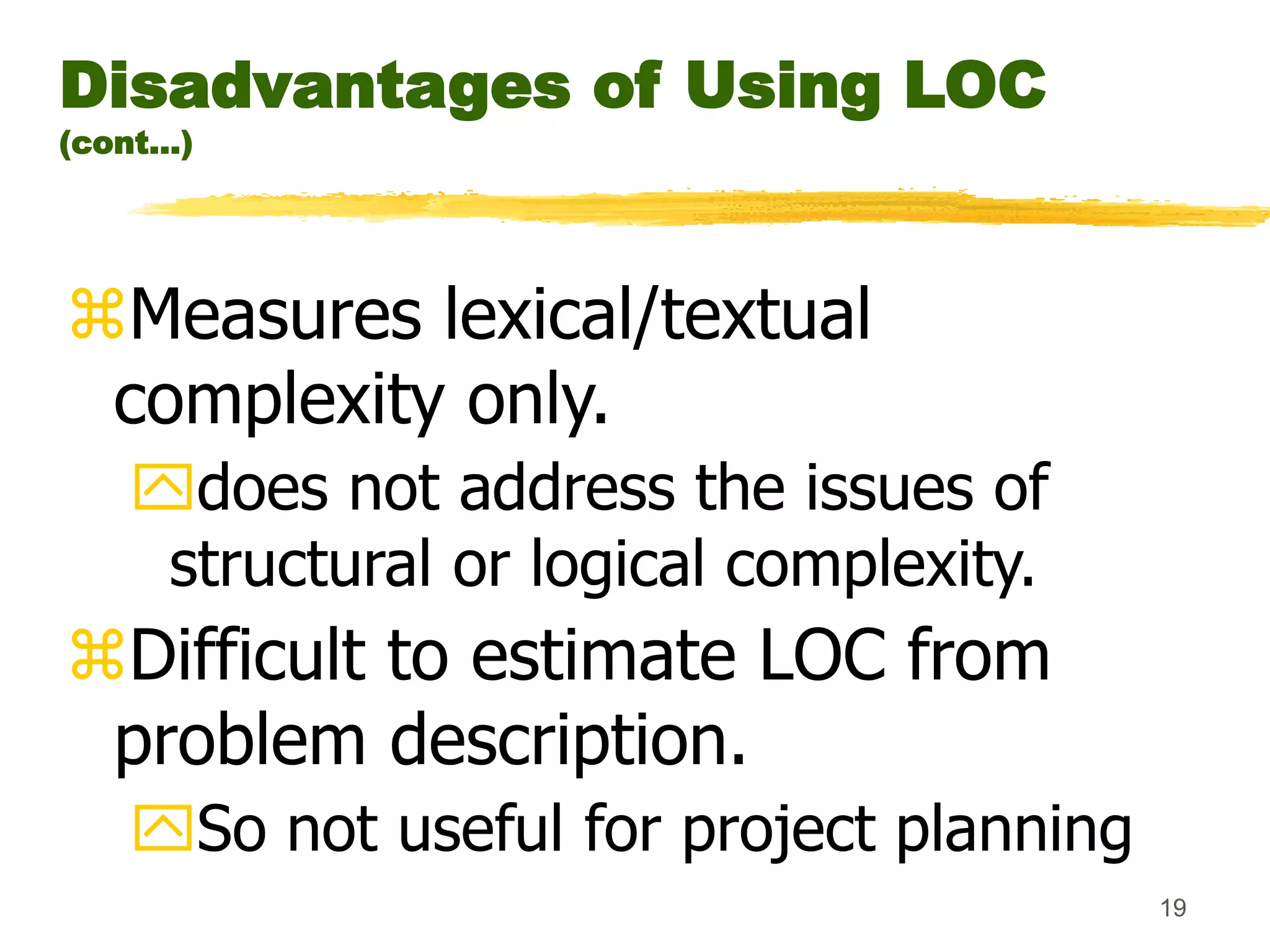 19
Disadvantages of Using LOC
(cont...)
Measures lexical/textual
complexity only.
does not address the issues of
structural or logical complexity.
Difficult to estimate LOC from
problem description.
So not useful for project planning
 