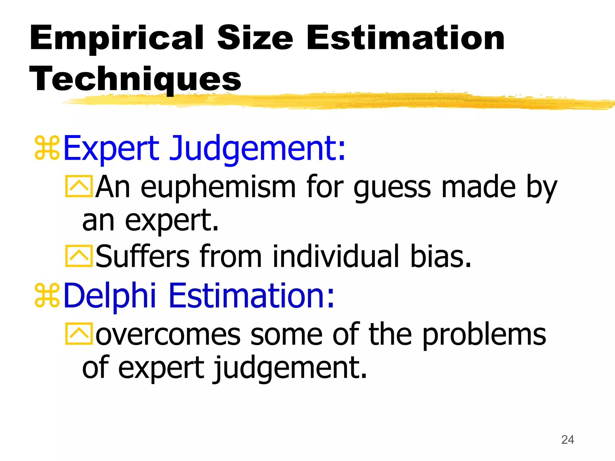 24
Empirical Size Estimation
Techniques
Expert Judgement:
An euphemism for guess made by
an expert.
Suffers from individual bias.
Delphi Estimation:
overcomes some of the problems
of expert judgement.
 