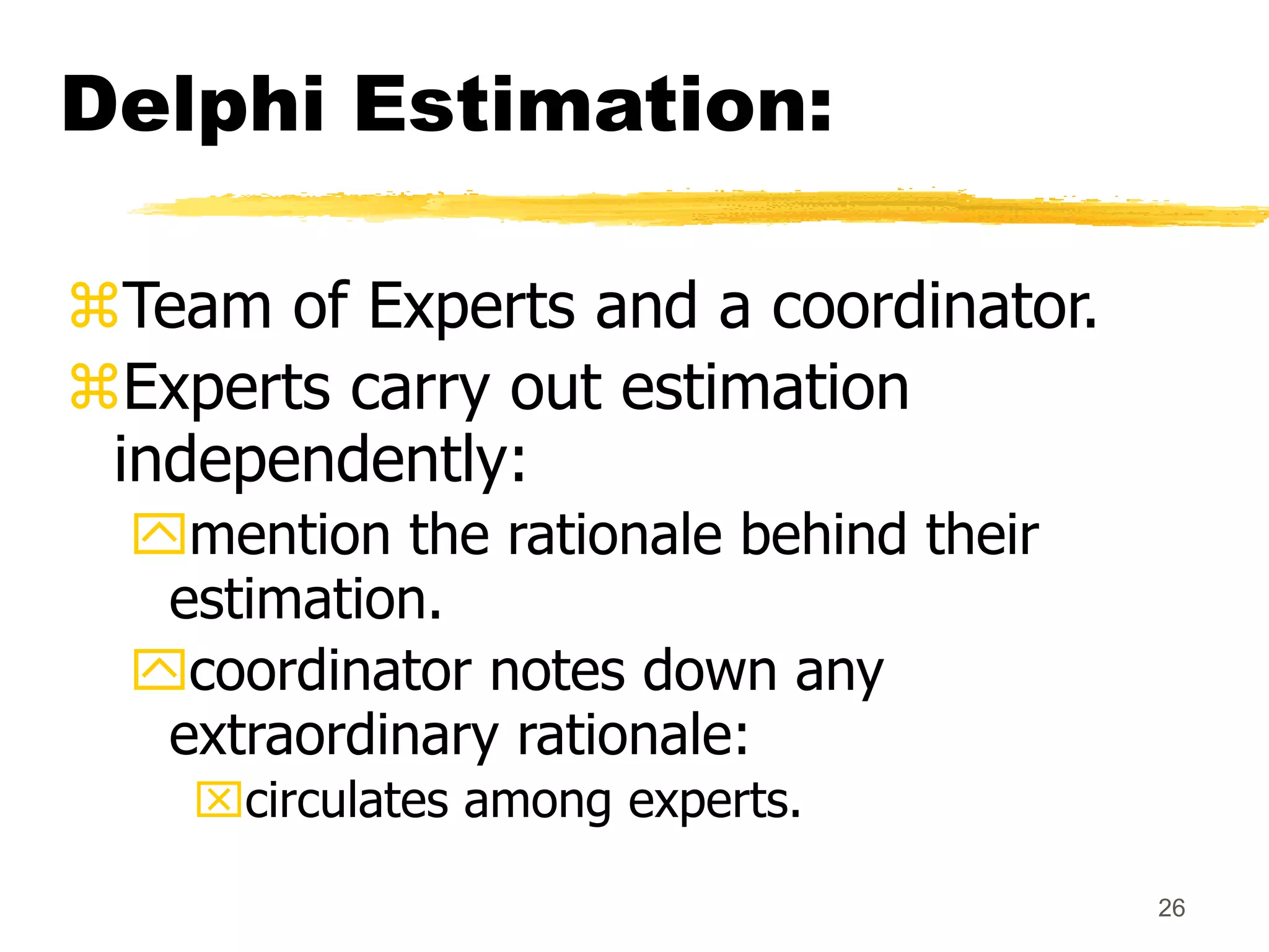 26
Delphi Estimation:
Team of Experts and a coordinator.
Experts carry out estimation
independently:
mention the rationale behind their
estimation.
coordinator notes down any
extraordinary rationale:
circulates among experts.
 
